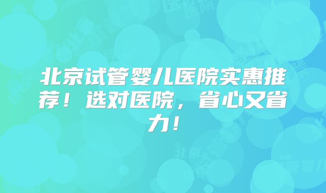 北京试管婴儿医院实惠推荐！选对医院，省心又省力！