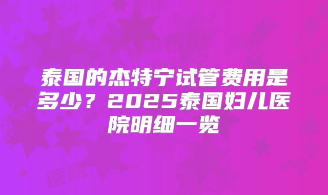 泰国的杰特宁试管费用是多少？2025泰国妇儿医院明细一览