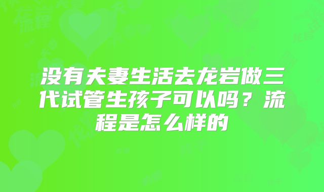 没有夫妻生活去龙岩做三代试管生孩子可以吗？流程是怎么样的