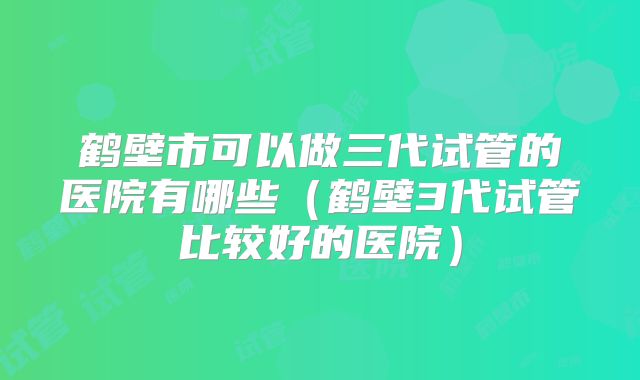 鹤壁市可以做三代试管的医院有哪些（鹤壁3代试管比较好的医院）