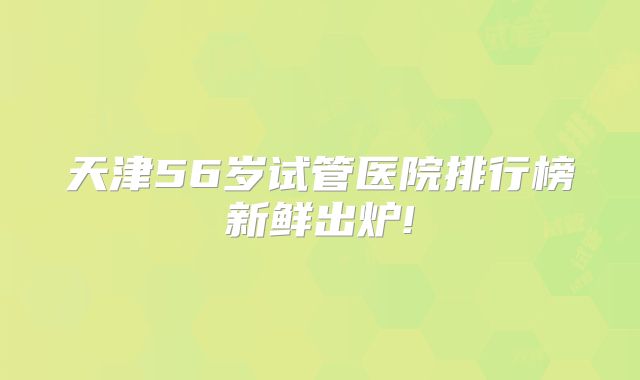 天津56岁试管医院排行榜新鲜出炉!