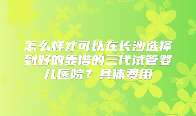 怎么样才可以在长沙选择到好的靠谱的三代试管婴儿医院？具体费用