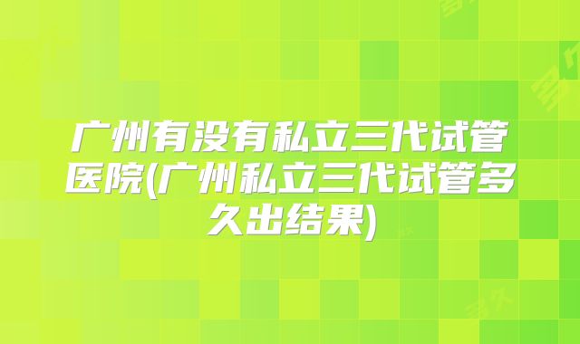 广州有没有私立三代试管医院(广州私立三代试管多久出结果)