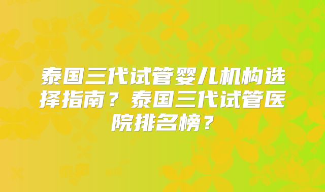 泰国三代试管婴儿机构选择指南？泰国三代试管医院排名榜？