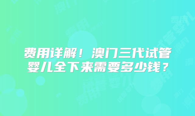 费用详解!澳门三代试管婴儿全下来需要多少钱?