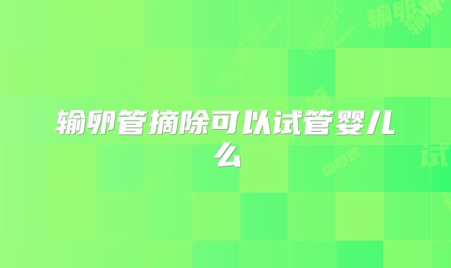 输卵管摘除可以试管婴儿么