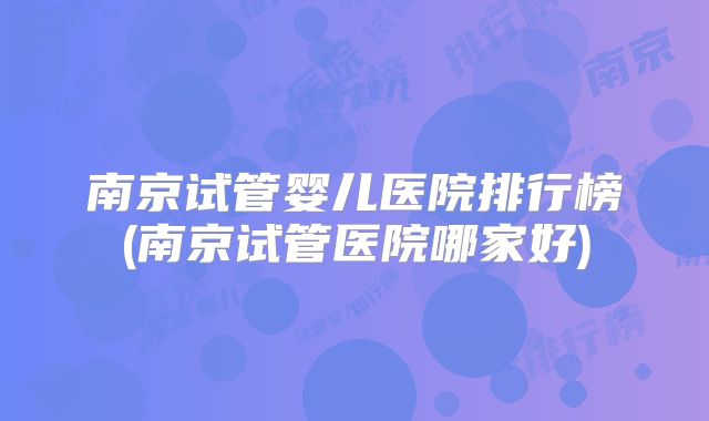 南京试管婴儿医院排行榜(南京试管医院哪家好)