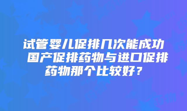 试管婴儿促排几次能成功 国产促排药物与进口促排药物那个比较好？