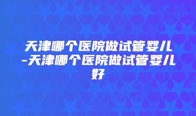 天津哪个医院做试管婴儿-天津哪个医院做试管婴儿好