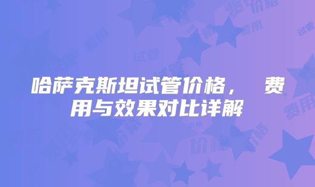哈萨克斯坦试管价格， 费用与效果对比详解