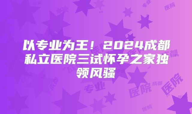以专业为王！2024成都私立医院三试怀孕之家独领风骚