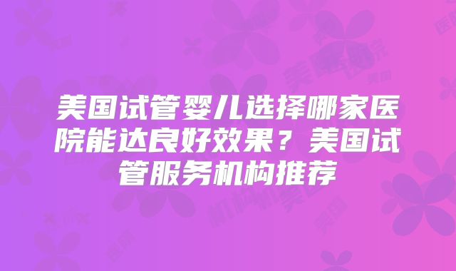 美国试管婴儿选择哪家医院能达良好效果？美国试管服务机构推荐