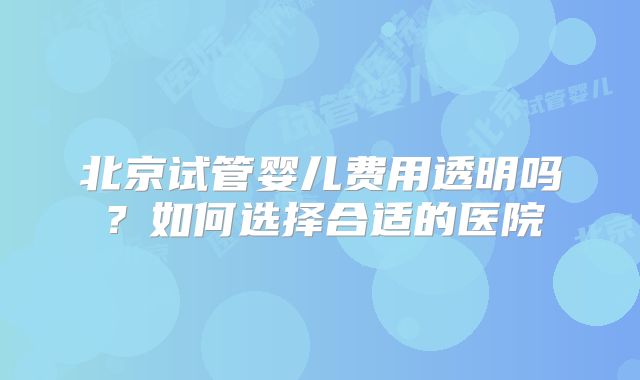 北京试管婴儿费用透明吗？如何选择合适的医院