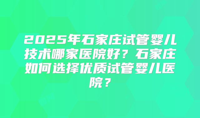 2025年石家庄试管婴儿技术哪家医院好？石家庄如何选择优质试管婴儿医院？