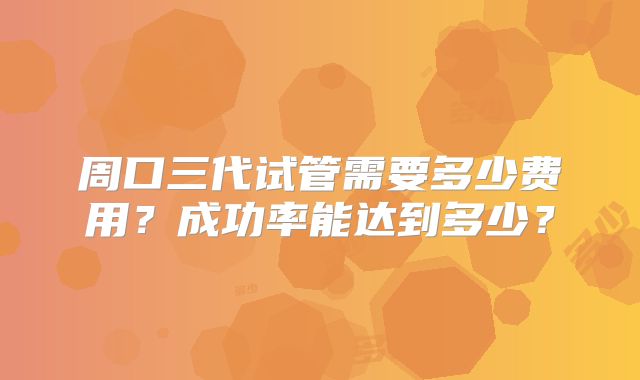 周口三代试管需要多少费用？成功率能达到多少？