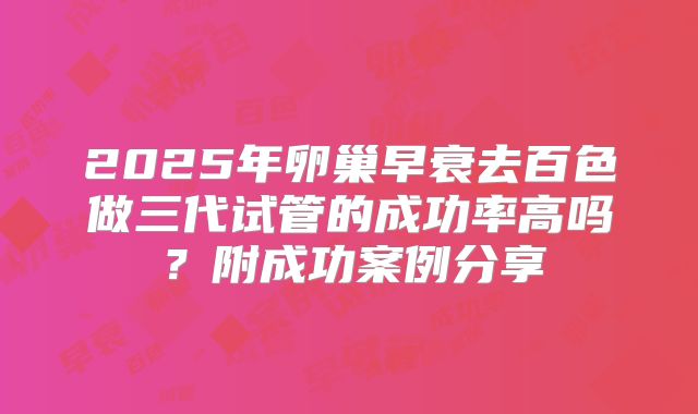 2025年卵巢早衰去百色做三代试管的成功率高吗？附成功案例分享