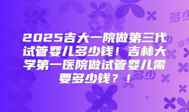 2025吉大一院做第三代试管婴儿多少钱!吉林大学第一医院做试管婴儿需要多少钱?!