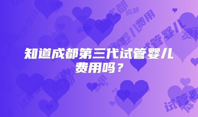 知道成都第三代试管婴儿费用吗？