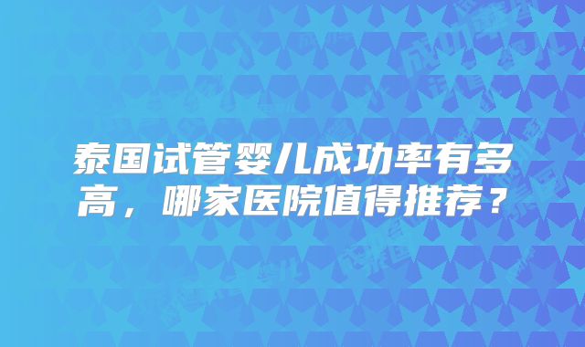 泰国试管婴儿成功率有多高，哪家医院值得推荐？
