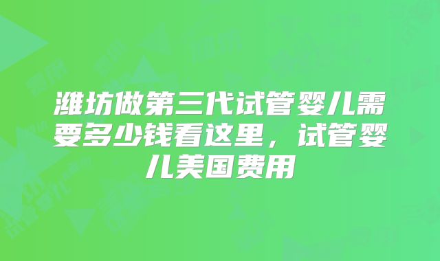 潍坊做第三代试管婴儿需要多少钱看这里,试管婴儿美国费用