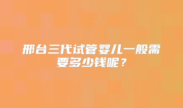 邢台三代试管婴儿一般需要多少钱呢？