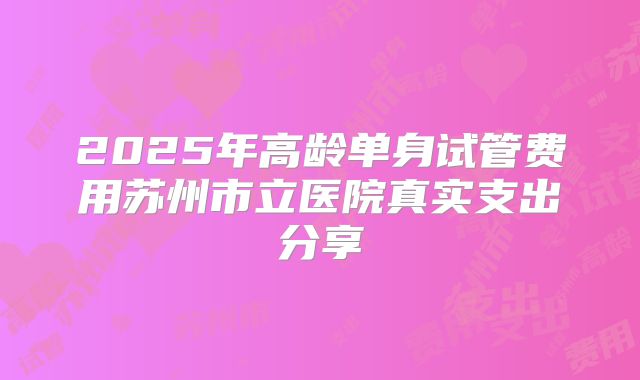 2025年高龄单身试管费用苏州市立医院真实支出分享