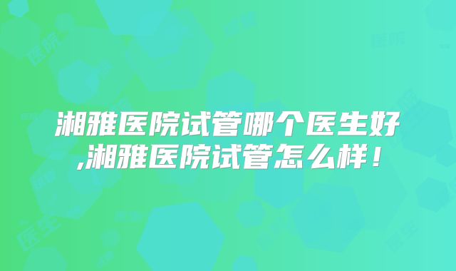 湘雅医院试管哪个医生好,湘雅医院试管怎么样！