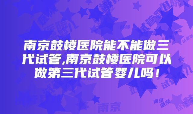 南京鼓楼医院能不能做三代试管,南京鼓楼医院可以做第三代试管婴儿吗！