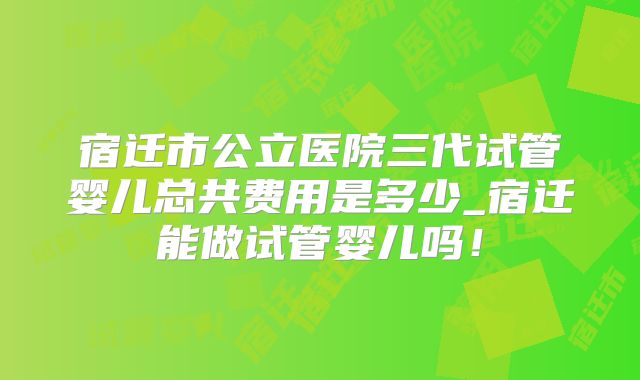 宿迁市公立医院三代试管婴儿总共费用是多少_宿迁能做试管婴儿吗！