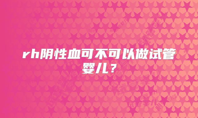 rh阴性血可不可以做试管婴儿?