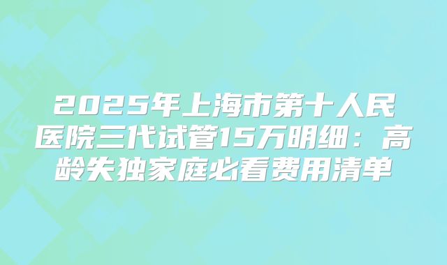 2025年上海市第十人民医院三代试管15万明细：高龄失独家庭必看费用清单