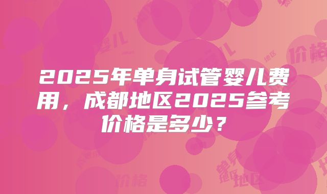 2025年单身试管婴儿费用，成都地区2025参考价格是多少？