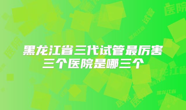 黑龙江省三代试管最厉害三个医院是哪三个