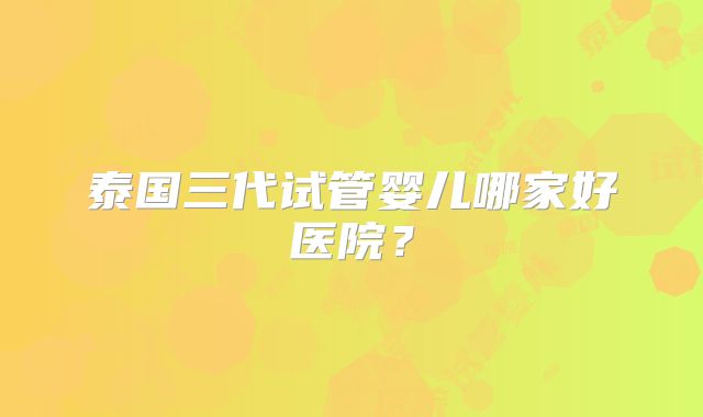 泰国三代试管婴儿哪家好医院？