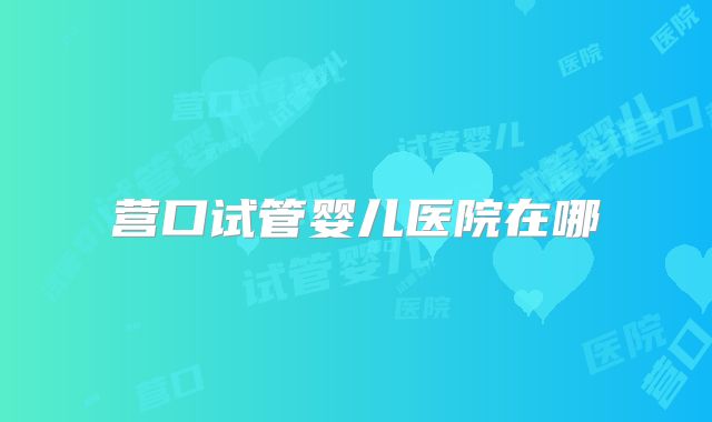 营口试管婴儿医院在哪