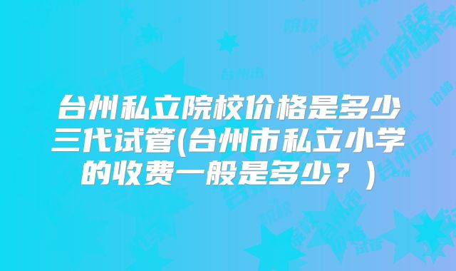 台州私立院校价格是多少三代试管(台州市私立小学的收费一般是多少？)