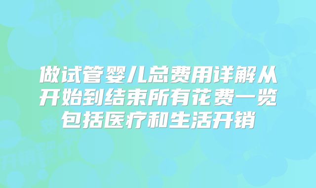 做试管婴儿总费用详解从开始到结束所有花费一览包括医疗和生活开销