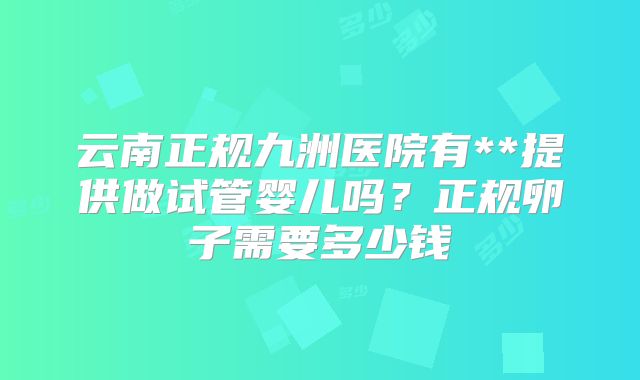 云南正规九洲医院有**提供做试管婴儿吗？正规卵子需要多少钱