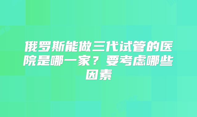 俄罗斯能做三代试管的医院是哪一家？要考虑哪些因素