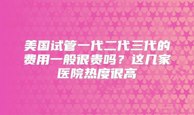 美国试管一代二代三代的费用一般很贵吗？这几家医院热度很高