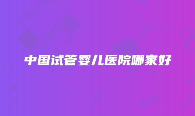 中国试管婴儿医院哪家好