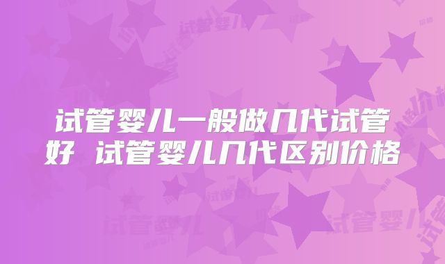 试管婴儿一般做几代试管好 试管婴儿几代区别价格