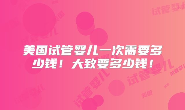 美国试管婴儿一次需要多少钱！大致要多少钱！