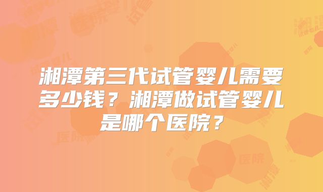 湘潭第三代试管婴儿需要多少钱？湘潭做试管婴儿是哪个医院？
