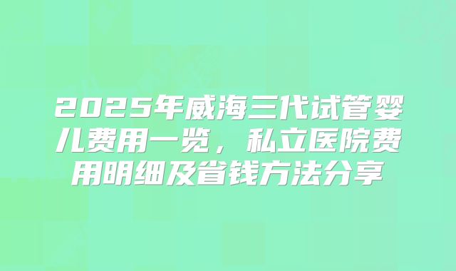 2025年威海三代试管婴儿费用一览，私立医院费用明细及省钱方法分享
