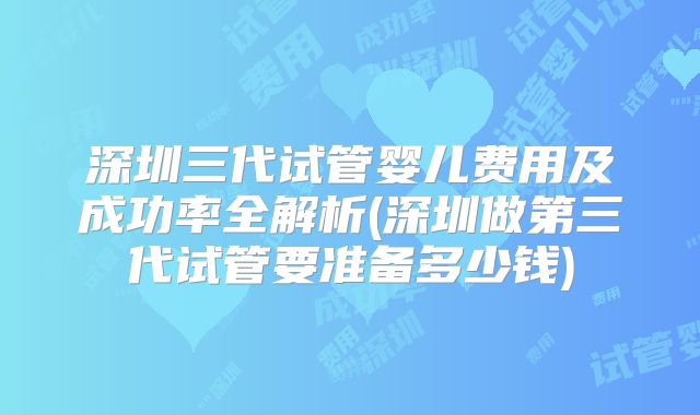 深圳三代试管婴儿费用及成功率全解析(深圳做第三代试管要准备多少钱)