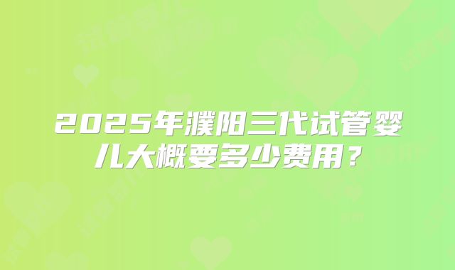 2025年濮阳三代试管婴儿大概要多少费用？