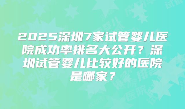 2025深圳7家试管婴儿医院成功率排名大公开?深圳试管婴儿比较好的医院是哪家?