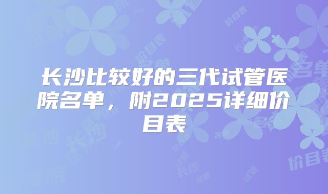 长沙比较好的三代试管医院名单，附2025详细价目表