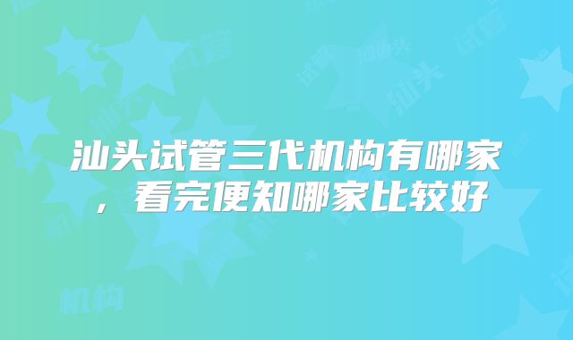汕头试管三代机构有哪家，看完便知哪家比较好
